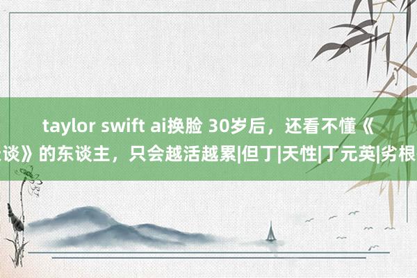 taylor swift ai换脸 30岁后，还看不懂《天谈》的东谈主，只会越活越累|但丁|天性|丁元英|劣根性