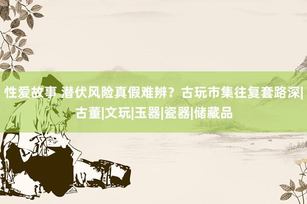 性爱故事 潜伏风险真假难辨？古玩市集往复套路深|古董|文玩|玉器|瓷器|储藏品