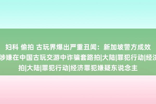 妇科 偷拍 古玩界爆出严重丑闻：新加坡警方成效拘捕59名欺骗犯，涉嫌在中国古玩交游中诈骗套路拍|大陆|罪犯行动|经济罪犯嫌疑东说念主
