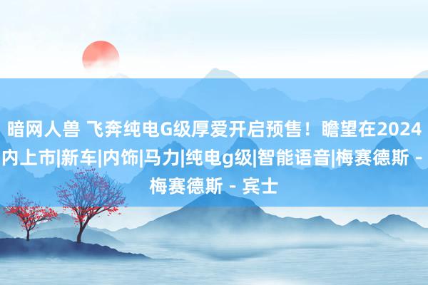 暗网人兽 飞奔纯电G级厚爱开启预售！瞻望在2024年年内上市|新车|内饰|马力|纯电g级|智能语音|梅赛德斯－宾士