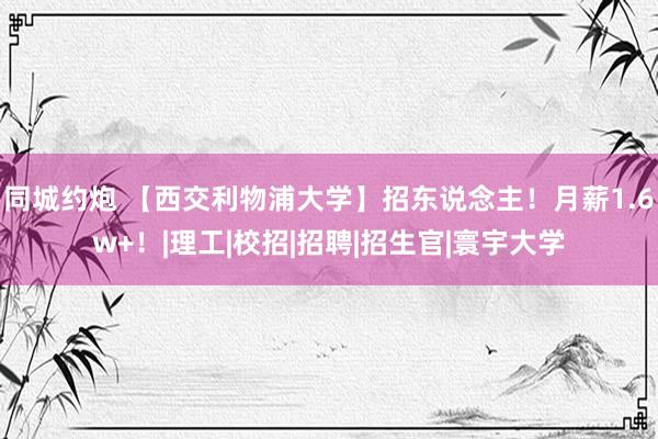 同城约炮 【西交利物浦大学】招东说念主！月薪1.6w+！|理工|校招|招聘|招生官|寰宇大学