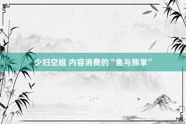 少妇空姐 内容消费的“鱼与熊掌”