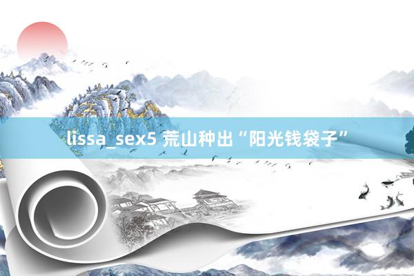 lissa_sex5 荒山种出“阳光钱袋子”