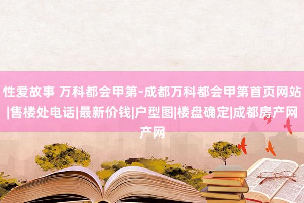 性爱故事 万科都会甲第-成都万科都会甲第首页网站|售楼处电话|最新价钱|户型图|楼盘确定|成都房产网