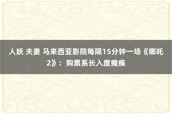 人妖 夫妻 马来西亚影院每隔15分钟一场《哪吒2》：购票系长入度瘫痪