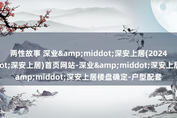两性故事 深业&middot;深安上居(2024年深业&middot;深安上居)首页网站-深业&middot;深安上居楼盘确定-户型配套