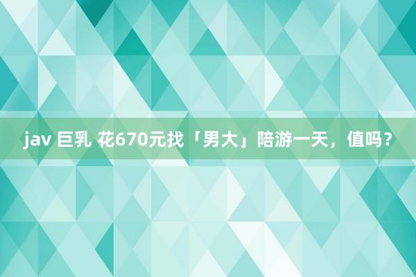 jav 巨乳 花670元找「男大」陪游一天，值吗？
