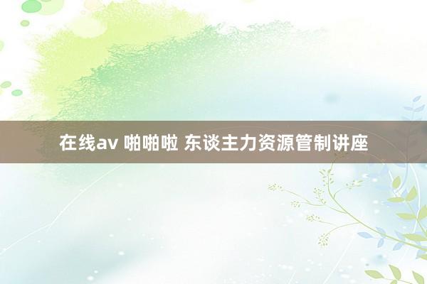 在线av 啪啪啦 东谈主力资源管制讲座