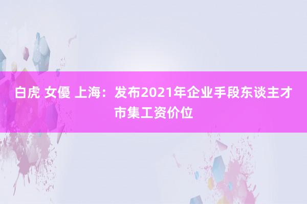 白虎 女優 上海：发布2021年企业手段东谈主才市集工资价位