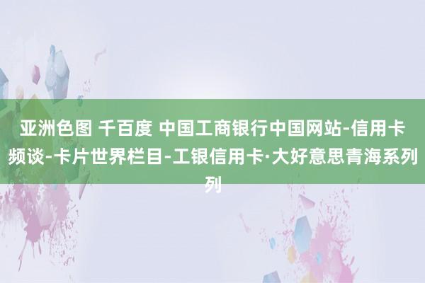 亚洲色图 千百度 中国工商银行中国网站-信用卡频谈-卡片世界栏目-工银信用卡·大好意思青海系列
