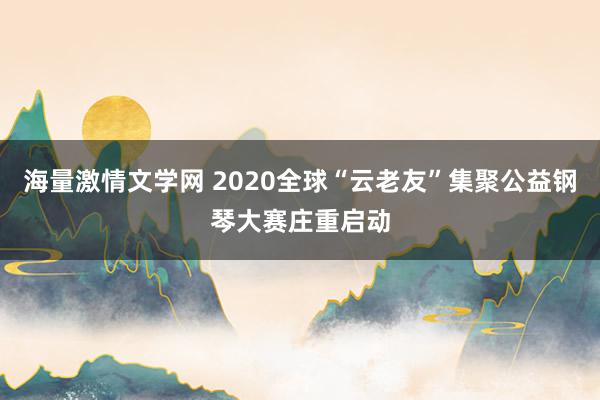 海量激情文学网 2020全球“云老友”集聚公益钢琴大赛庄重启动