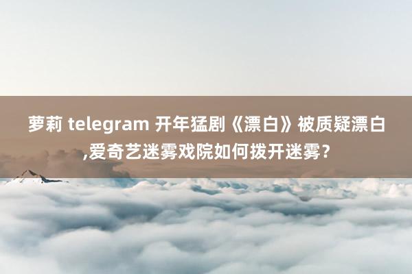 萝莉 telegram 开年猛剧《漂白》被质疑漂白，爱奇艺迷雾戏院如何拨开迷雾？