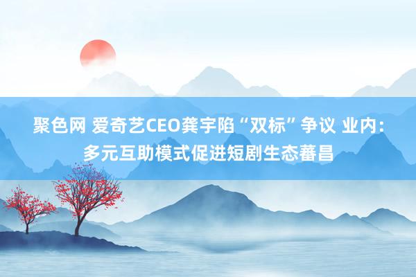聚色网 爱奇艺CEO龚宇陷“双标”争议 业内：多元互助模式促进短剧生态蕃昌
