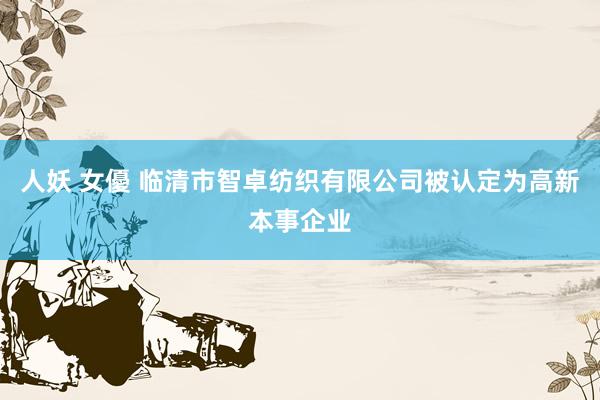 人妖 女優 临清市智卓纺织有限公司被认定为高新本事企业
