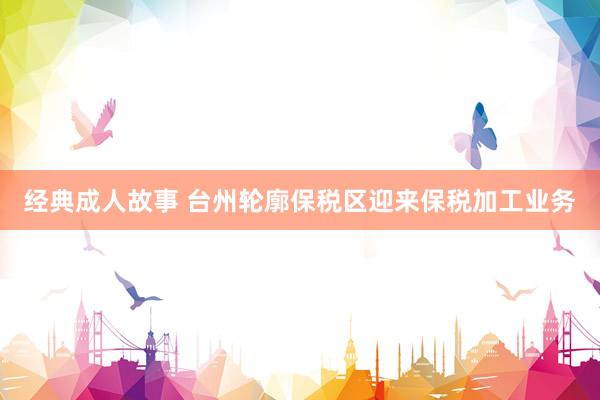 经典成人故事 台州轮廓保税区迎来保税加工业务