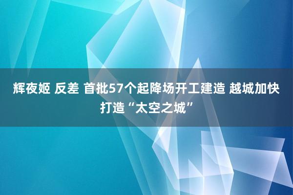 辉夜姬 反差 首批57个起降场开工建造 越城加快打造“太空之城”