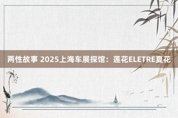 两性故事 2025上海车展探馆：莲花ELETRE夏花