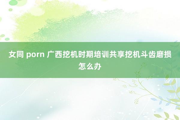 女同 porn 广西挖机时期培训共享挖机斗齿磨损怎么办