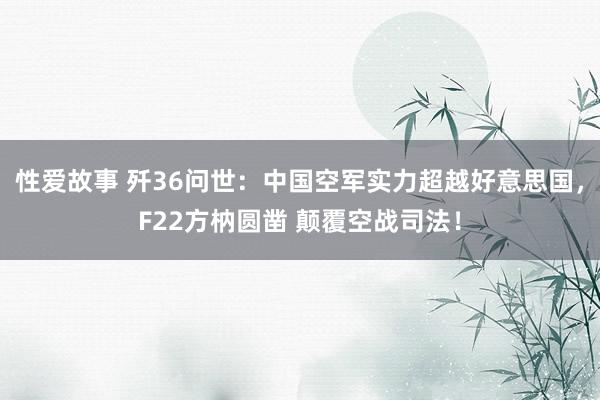 性爱故事 歼36问世：中国空军实力超越好意思国，F22方枘圆凿 颠覆空战司法！