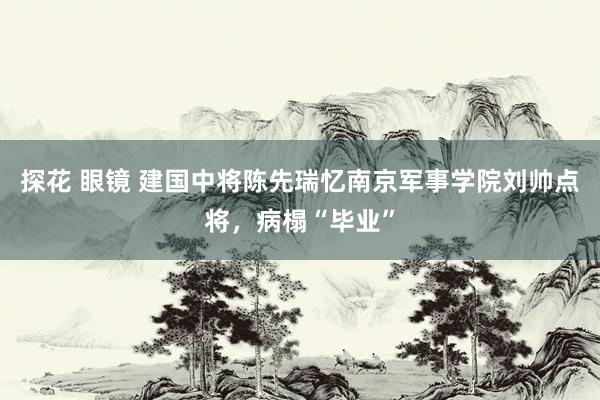 探花 眼镜 建国中将陈先瑞忆南京军事学院刘帅点将，病榻“毕业”