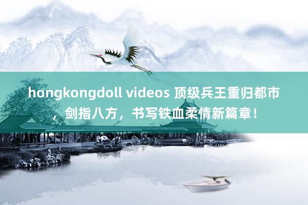 hongkongdoll videos 顶级兵王重归都市，剑指八方，书写铁血柔情新篇章！