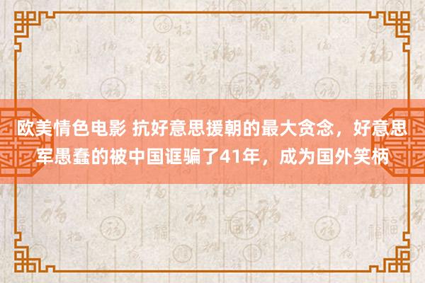 欧美情色电影 抗好意思援朝的最大贪念，好意思军愚蠢的被中国诓骗了41年，成为国外笑柄