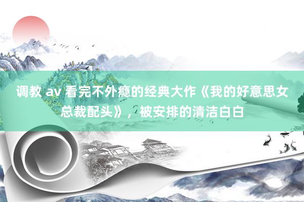调教 av 看完不外瘾的经典大作《我的好意思女总裁配头》，被安排的清洁白白