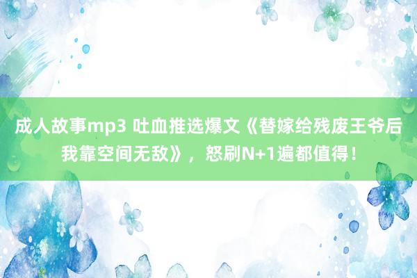 成人故事mp3 吐血推选爆文《替嫁给残废王爷后我靠空间无敌》，怒刷N+1遍都值得！