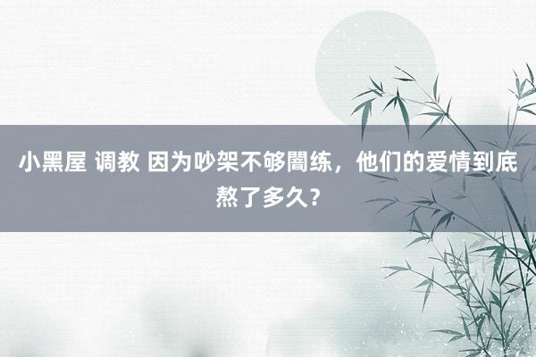 小黑屋 调教 因为吵架不够闇练，他们的爱情到底熬了多久？