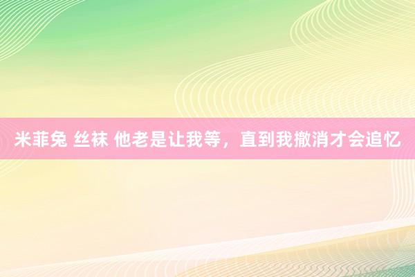 米菲兔 丝袜 他老是让我等，直到我撤消才会追忆