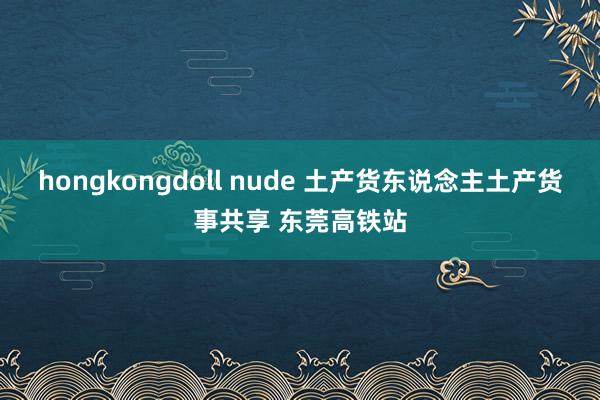 hongkongdoll nude 土产货东说念主土产货事共享 东莞高铁站