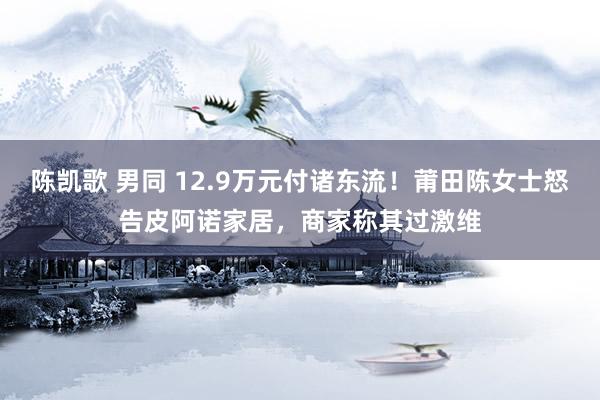 陈凯歌 男同 12.9万元付诸东流！莆田陈女士怒告皮阿诺家居，商家称其过激维