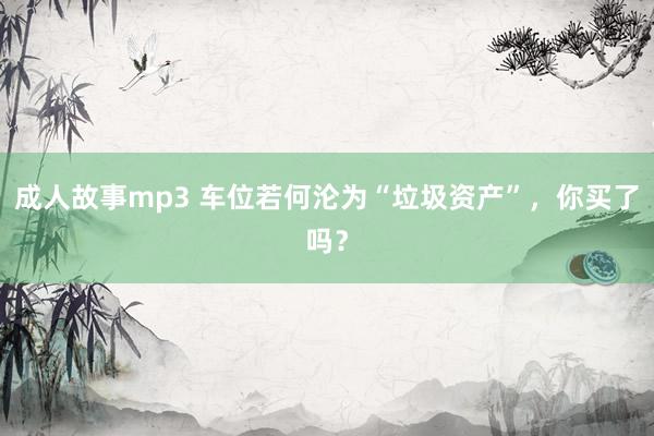 成人故事mp3 车位若何沦为“垃圾资产”，你买了吗？