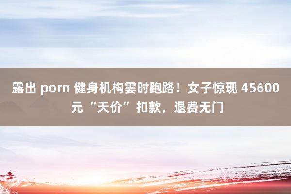露出 porn 健身机构霎时跑路！女子惊现 45600 元 “天价” 扣款，退费无门