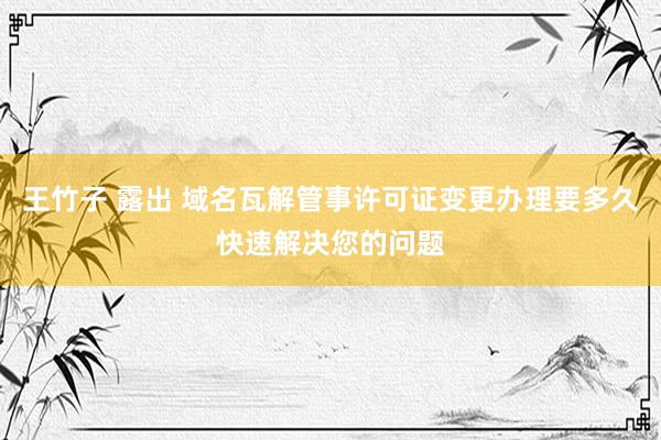 王竹子 露出 域名瓦解管事许可证变更办理要多久快速解决您的问题
