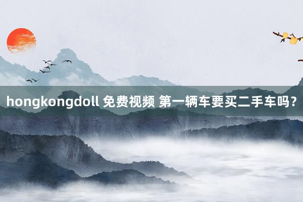 hongkongdoll 免费视频 第一辆车要买二手车吗？
