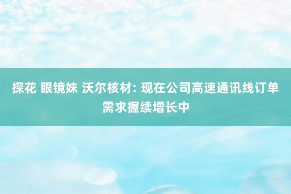 探花 眼镜妹 沃尔核材: 现在公司高速通讯线订单需求握续增长中