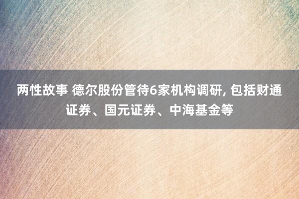 两性故事 德尔股份管待6家机构调研， 包括财通证券、国元证券、中海基金等