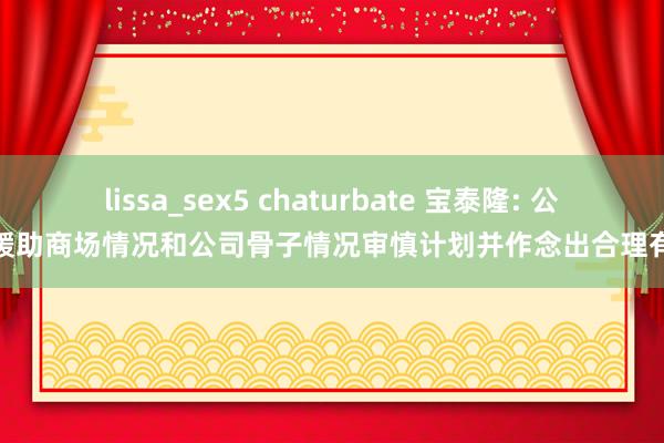 lissa_sex5 chaturbate 宝泰隆: 公司将缓助商场情况和公司骨子情况审慎计划并作念出合理有蓄意