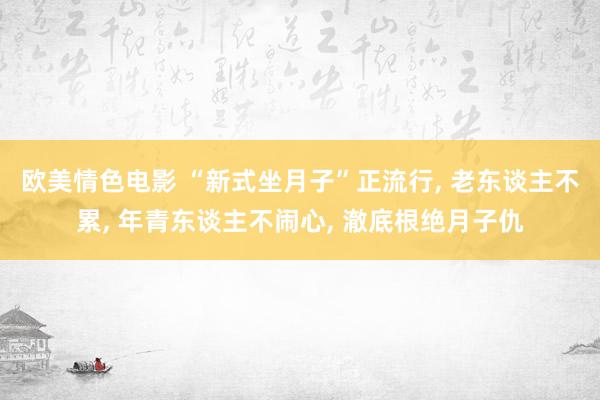 欧美情色电影 “新式坐月子”正流行， 老东谈主不累， 年青东谈主不闹心， 澈底根绝月子仇