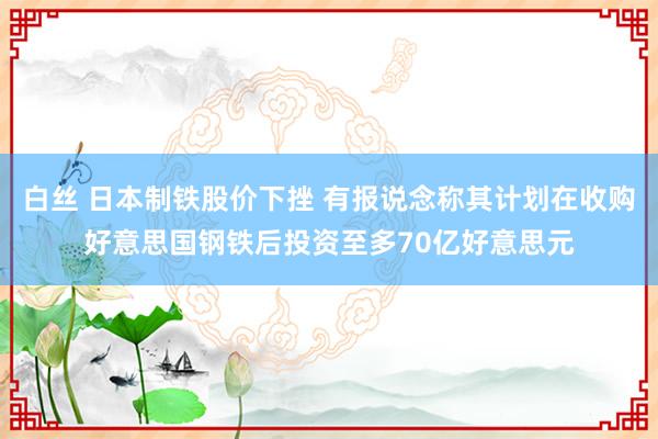 白丝 日本制铁股价下挫 有报说念称其计划在收购好意思国钢铁后投资至多70亿好意思元