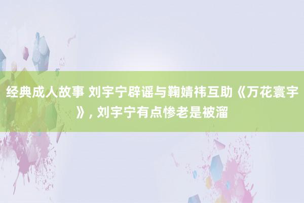 经典成人故事 刘宇宁辟谣与鞠婧祎互助《万花寰宇》， 刘宇宁有点惨老是被溜
