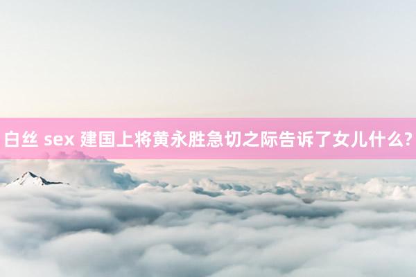 白丝 sex 建国上将黄永胜急切之际告诉了女儿什么?