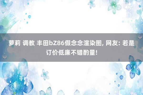 萝莉 调教 丰田bZ86假念念渲染图， 网友: 若是订价低廉不错酌量!
