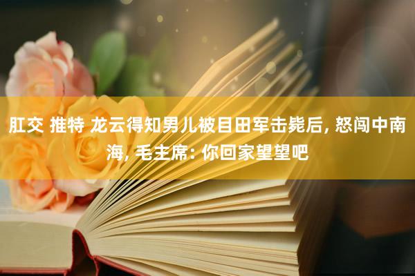 肛交 推特 龙云得知男儿被目田军击毙后， 怒闯中南海， 毛主席: 你回家望望吧