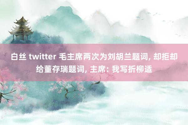 白丝 twitter 毛主席两次为刘胡兰题词， 却拒却给董存瑞题词， 主席: 我写折柳适