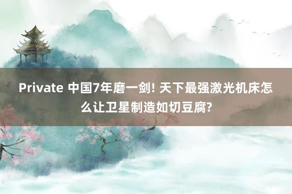 Private 中国7年磨一剑! 天下最强激光机床怎么让卫星制造如切豆腐?