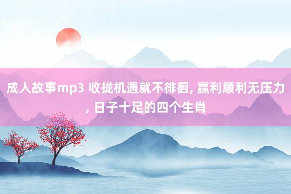 成人故事mp3 收拢机遇就不徘徊， 赢利顺利无压力， 日子十足的四个生肖