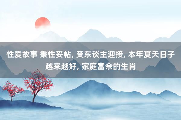 性爱故事 秉性妥帖， 受东谈主迎接， 本年夏天日子越来越好， 家庭富余的生肖