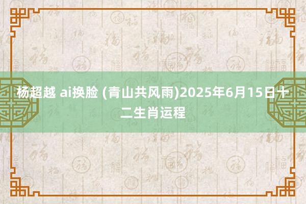 杨超越 ai换脸 (青山共风雨)2025年6月15日十二生肖运程